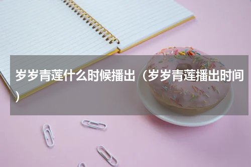 岁岁青莲什么时候播出（岁岁青莲播出时间）