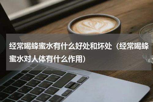 经常喝蜂蜜水有什么好处和坏处（经常喝蜂蜜水对人体有什么作用）