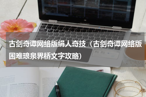 古剑奇谭网络版绢人奇技（古剑奇谭网络版困难琅泉界桥文字攻略）