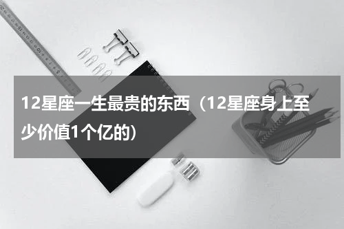 12星座一生最贵的东西（12星座身上至少价值1个亿的）