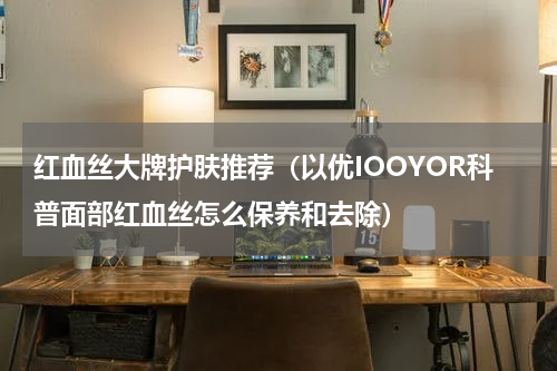 红血丝大牌护肤推荐（以优IOOYOR科普面部红血丝怎么保养和去除）