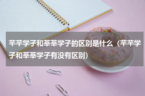 芊芊学子和莘莘学子的区别是什么（芊芊学子和莘莘学子有没有区别）