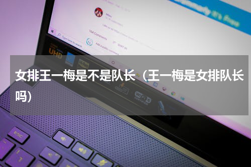 女排王一梅是不是队长（王一梅是女排队长吗）