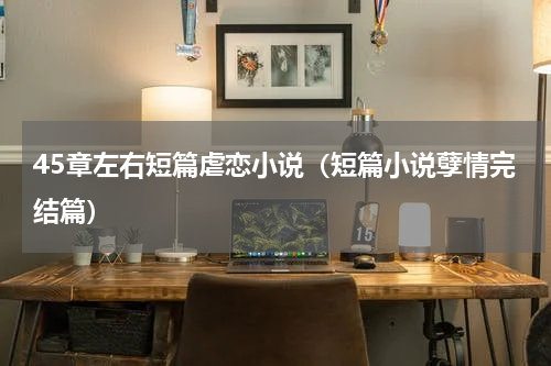 45章左右短篇虐恋小说（短篇小说孽情完结篇）