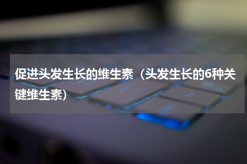 促进头发生长的维生素（头发生长的6种关键维生素）