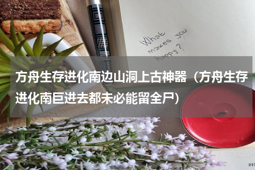 方舟生存进化南边山洞上古神器（方舟生存进化南巨进去都未必能留全尸）