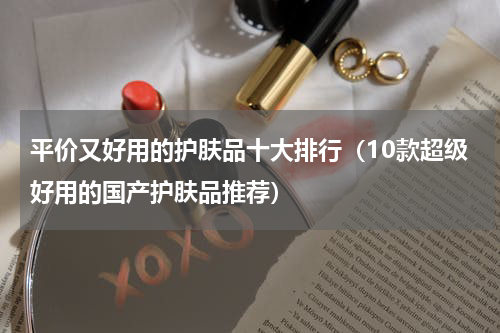 平价又好用的护肤品十大排行（10款超级好用的国产护肤品推荐）