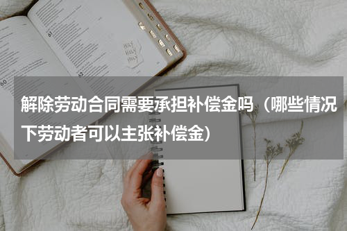解除劳动合同需要承担补偿金吗（哪些情况下劳动者可以主张补偿金）