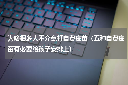 为啥很多人不介意打自费疫苗（五种自费疫苗有必要给孩子安排上）