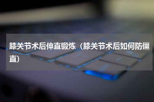 膝关节术后伸直锻炼（膝关节术后如何防僵直）