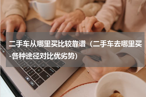 二手车从哪里买比较靠谱（二手车去哪里买-各种途径对比优劣势）