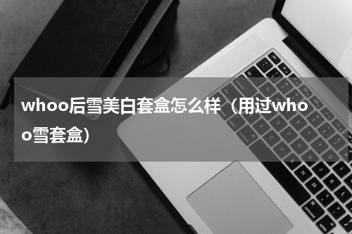 whoo后雪美白套盒怎么样（用过whoo雪套盒）