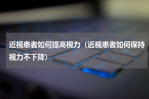 近视患者如何提高视力（近视患者如何保持视力不下降）