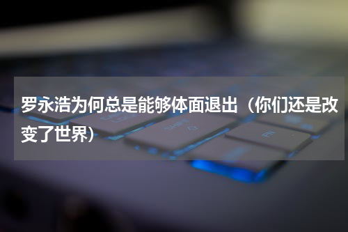 罗永浩为何总是能够体面退出（你们还是改变了世界）