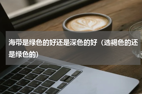 海带是绿色的好还是深色的好（选褐色的还是绿色的）