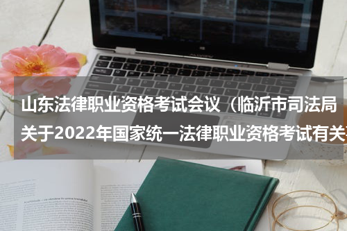 山东法律职业资格考试会议（临沂市司法局关于2022年国家统一法律职业资格考试有关事项的公告）