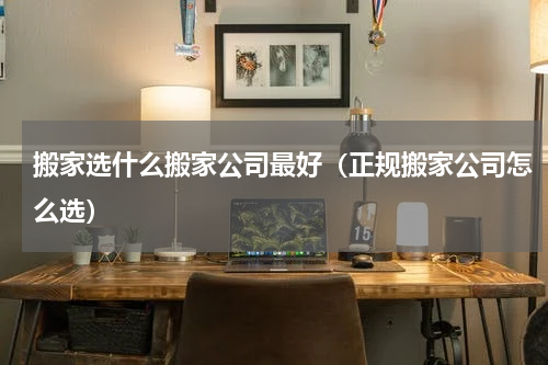搬家选什么搬家公司最好（正规搬家公司怎么选）