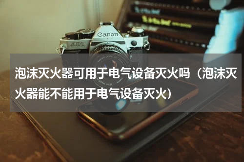 泡沫灭火器可用于电气设备灭火吗（泡沫灭火器能不能用于电气设备灭火）