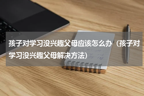 孩子对学习没兴趣父母应该怎么办（孩子对学习没兴趣父母解决方法）
