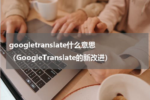 googletranslate什么意思（GoogleTranslate的新改进）