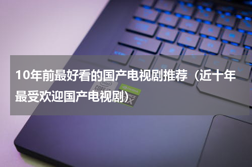 10年前最好看的国产电视剧推荐（近十年最受欢迎国产电视剧）