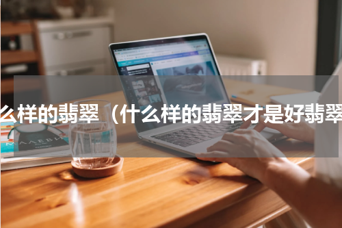 什么样的翡翠（什么样的翡翠才是好翡翠）