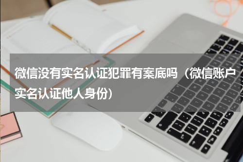微信没有实名认证犯罪有案底吗（微信账户实名认证他人身份）