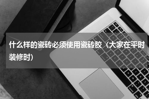 什么样的瓷砖必须使用瓷砖胶（大家在平时装修时）