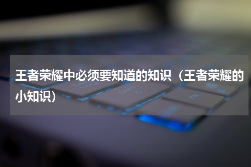 王者荣耀中必须要知道的知识（王者荣耀的小知识）