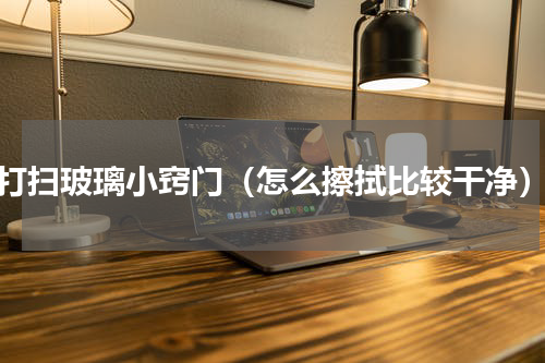 打扫玻璃小窍门（怎么擦拭比较干净）