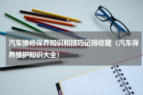 汽车维修保养知识和技巧记得收藏（汽车保养维护知识大全）