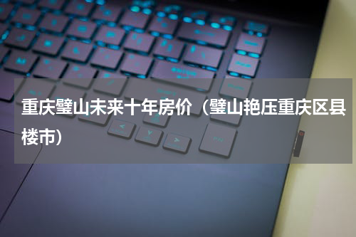 重庆璧山未来十年房价（璧山艳压重庆区县楼市）