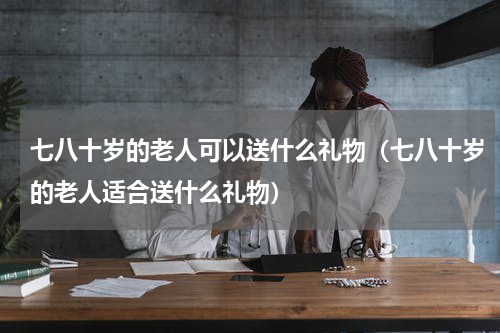 七八十岁的老人可以送什么礼物（七八十岁的老人适合送什么礼物）