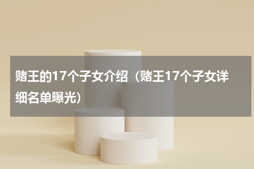 赌王的17个子女介绍（赌王17个子女详细名单曝光）