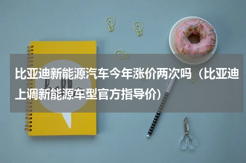 比亚迪新能源汽车今年涨价两次吗（比亚迪上调新能源车型官方指导价）