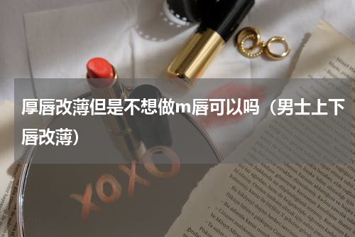 厚唇改薄但是不想做m唇可以吗（男士上下唇改薄）