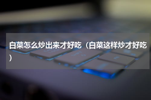 白菜怎么炒出来才好吃（白菜这样炒才好吃）