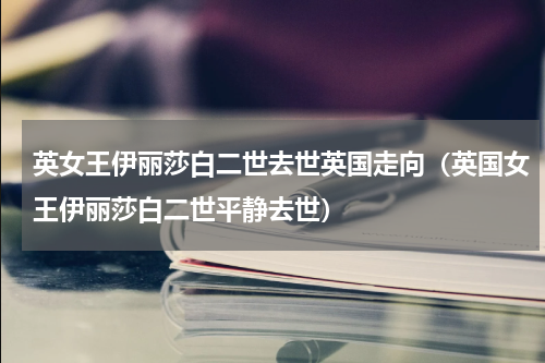 英女王伊丽莎白二世去世英国走向（英国女王伊丽莎白二世平静去世）
