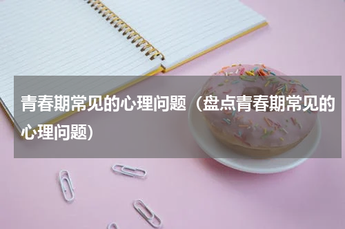 青春期常见的心理问题（盘点青春期常见的心理问题）