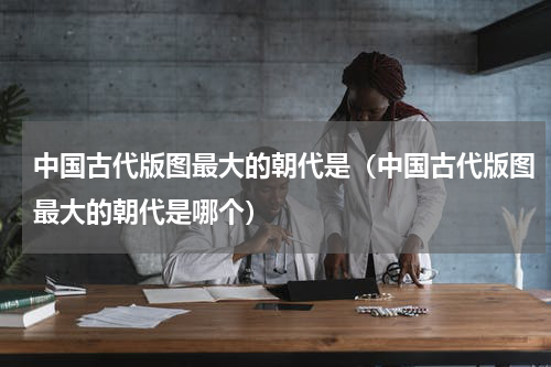中国古代版图最大的朝代是（中国古代版图最大的朝代是哪个）