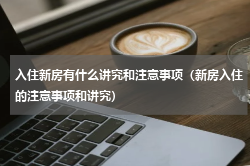 入住新房有什么讲究和注意事项（新房入住的注意事项和讲究）