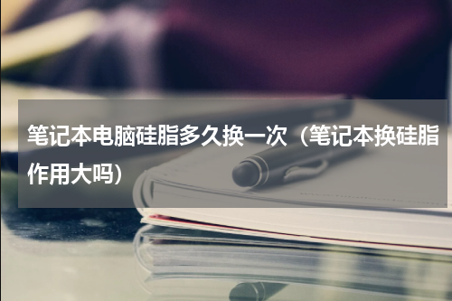 笔记本电脑硅脂多久换一次（笔记本换硅脂作用大吗）
