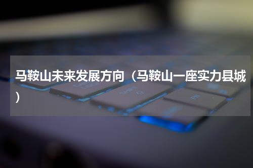 马鞍山未来发展方向（马鞍山一座实力县城）