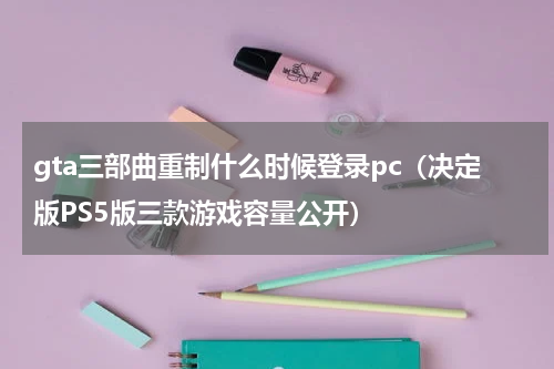 gta三部曲重制什么时候登录pc（决定版PS5版三款游戏容量公开）