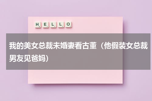 我的美女总裁未婚妻看古董（他假装女总裁男友见爸妈）