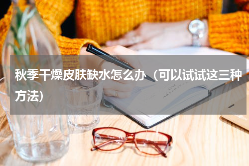 秋季干燥皮肤缺水怎么办（可以试试这三种方法）