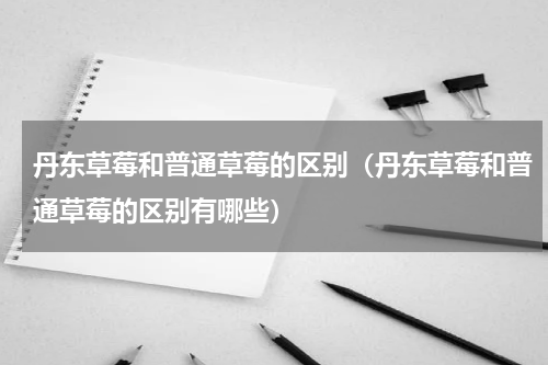 丹东草莓和普通草莓的区别（丹东草莓和普通草莓的区别有哪些）