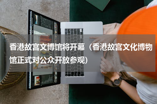 香港故宫文博馆将开幕（香港故宫文化博物馆正式对公众开放参观）