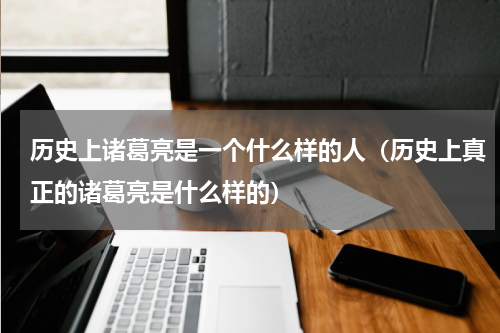 历史上诸葛亮是一个什么样的人（历史上真正的诸葛亮是什么样的）