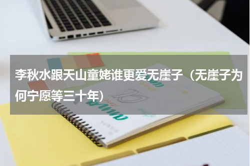 李秋水跟天山童姥谁更爱无崖子（无崖子为何宁愿等三十年）